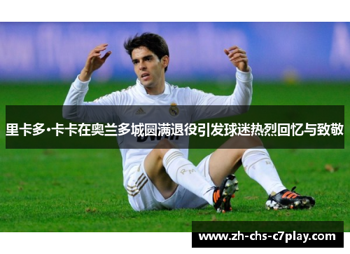 里卡多·卡卡在奥兰多城圆满退役引发球迷热烈回忆与致敬